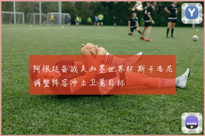 阿根廷备战美加墨世界杯 斯卡洛尼调整阵容冲击卫冕目标