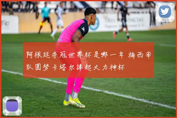 阿根廷夺冠世界杯是哪一年 梅西率队圆梦卡塔尔捧起大力神杯