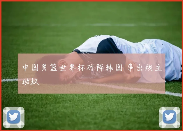 中国男篮世界杯对阵韩国 争出线主动权