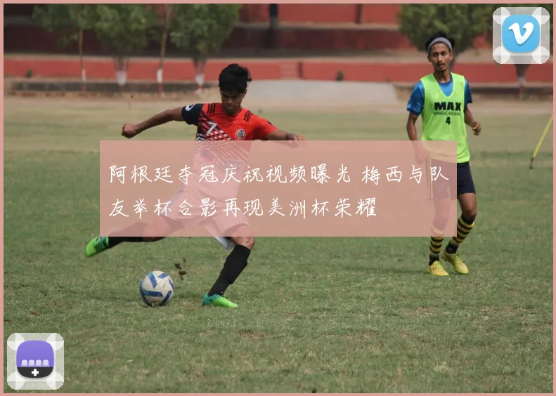阿根廷夺冠庆祝视频曝光 梅西与队友举杯合影再现美洲杯荣耀