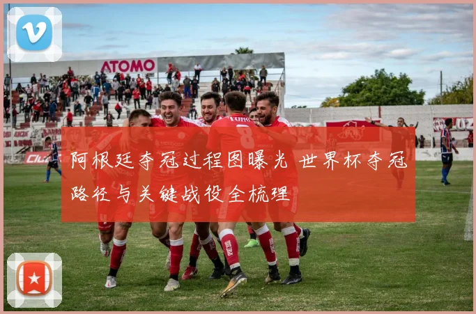 阿根廷夺冠过程图曝光 世界杯夺冠路径与关键战役全梳理