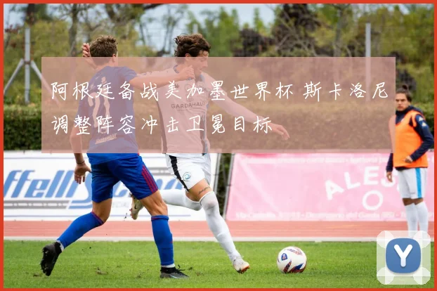 阿根廷备战美加墨世界杯 斯卡洛尼调整阵容冲击卫冕目标