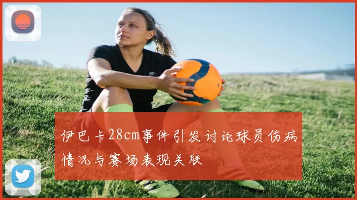 伊巴卡28cm事件引发讨论球员伤病情况与赛场表现关联