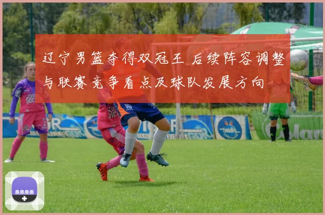 辽宁男篮夺得双冠王 后续阵容调整与联赛竞争看点及球队发展方向