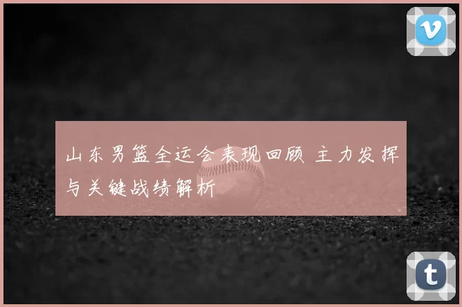 山东男篮全运会表现回顾 主力发挥与关键战绩解析