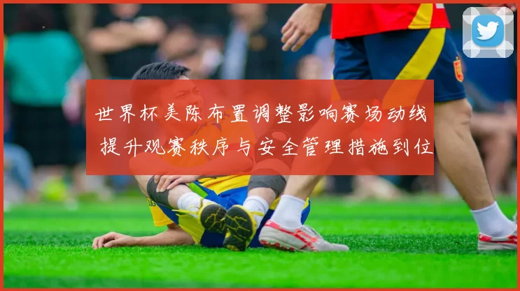 世界杯美陈布置调整影响赛场动线 提升观赛秩序与安全管理措施到位