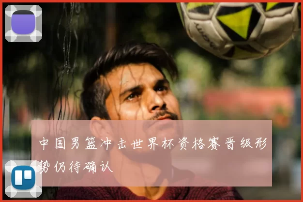 中国男篮冲击世界杯资格赛晋级形势仍待确认