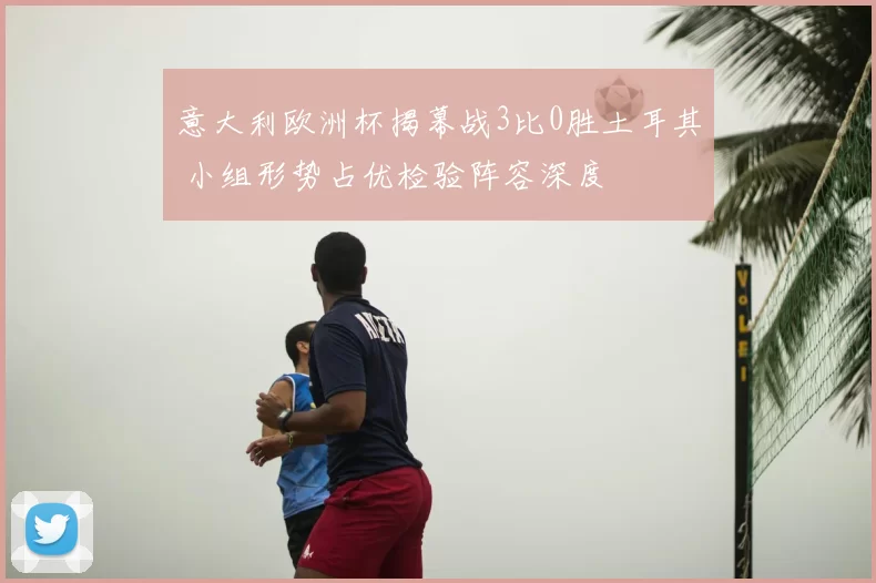 意大利欧洲杯揭幕战3比0胜土耳其 小组形势占优检验阵容深度