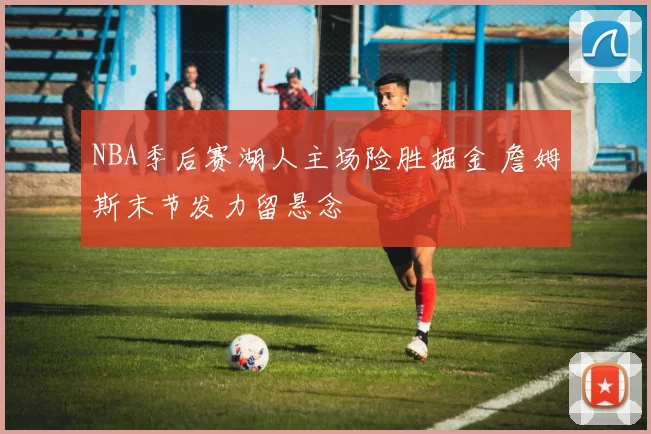 NBA季后赛湖人主场险胜掘金 詹姆斯末节发力留悬念