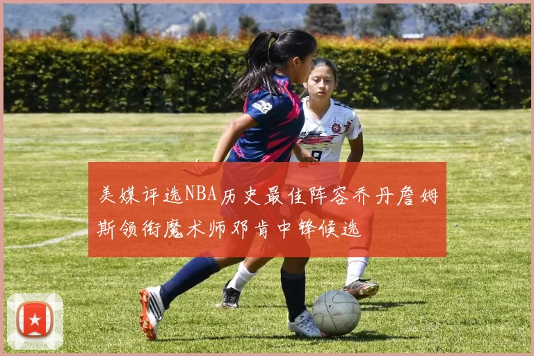 美媒评选NBA历史最佳阵容乔丹詹姆斯领衔魔术师邓肯中锋候选