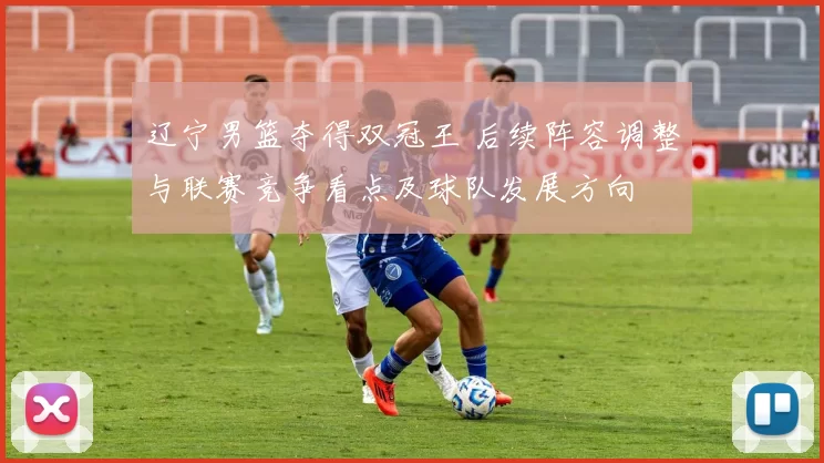 辽宁男篮夺得双冠王 后续阵容调整与联赛竞争看点及球队发展方向