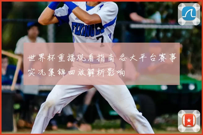 世界杯重播观看指南 各大平台赛事实况集锦回放解析影响