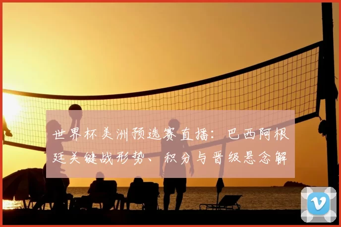 世界杯美洲预选赛直播:巴西阿根廷关键战形势、积分与晋级悬念解析