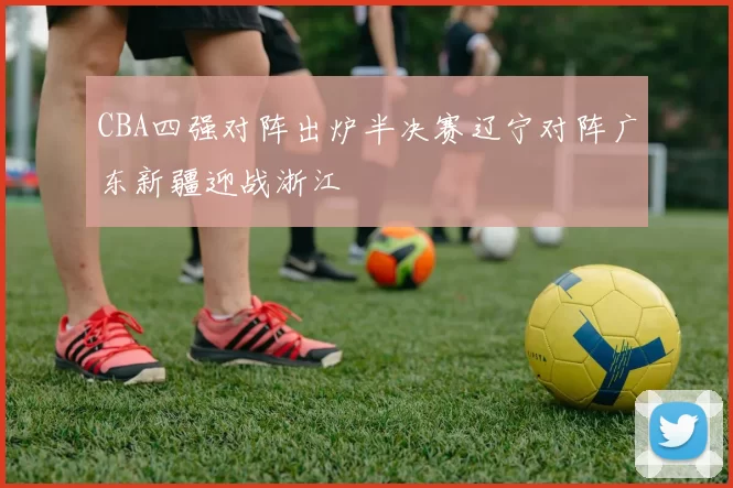 CBA四强对阵出炉半决赛辽宁对阵广东新疆迎战浙江