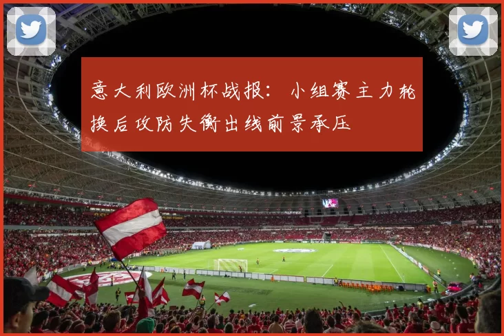 意大利欧洲杯战报：小组赛主力轮换后攻防失衡出线前景承压