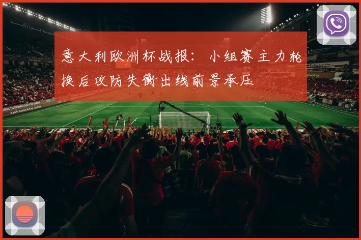 意大利欧洲杯战报：小组赛主力轮换后攻防失衡出线前景承压