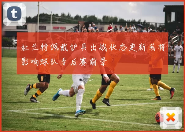 杜兰特佩戴护具出战状态更新或将影响球队季后赛前景