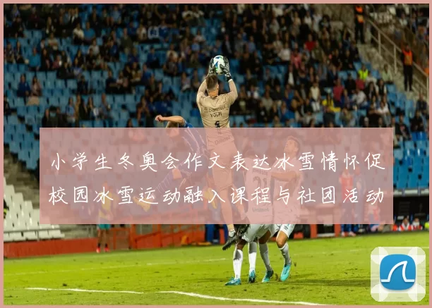 小学生冬奥会作文表达冰雪情怀促校园冰雪运动融入课程与社团活动结合