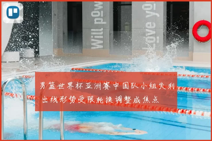 男篮世界杯亚洲赛中国队小组失利 出线形势受限轮换调整成焦点