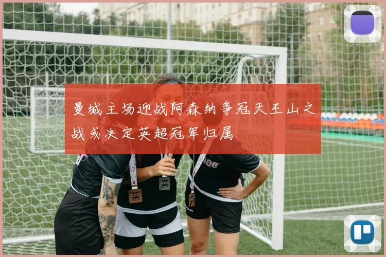 曼城主场迎战阿森纳争冠天王山之战或决定英超冠军归属