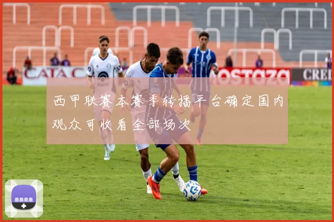 西甲联赛本赛季转播平台确定国内观众可收看全部场次