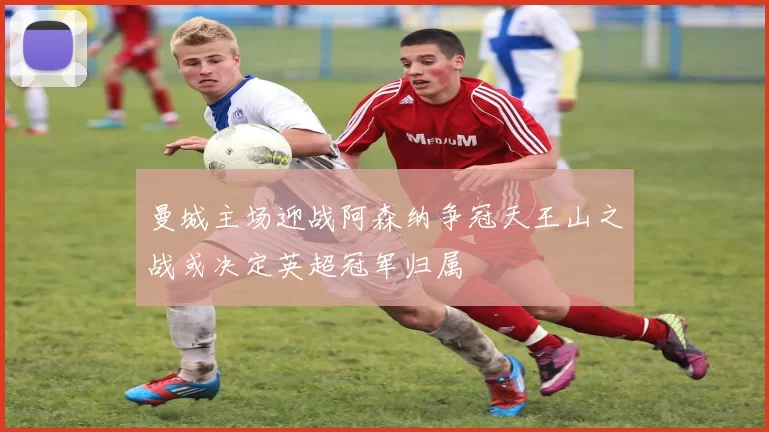 曼城主场迎战阿森纳争冠天王山之战或决定英超冠军归属