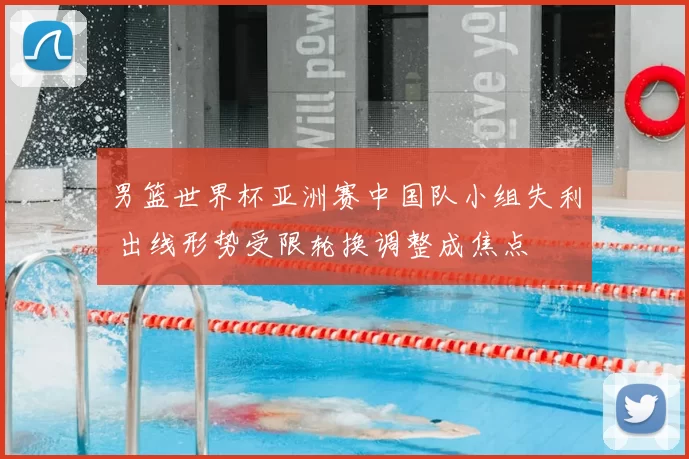 男篮世界杯亚洲赛中国队小组失利 出线形势受限轮换调整成焦点