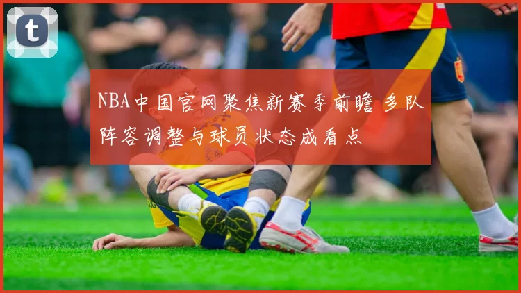 NBA中国官网聚焦新赛季前瞻 多队阵容调整与球员状态成看点