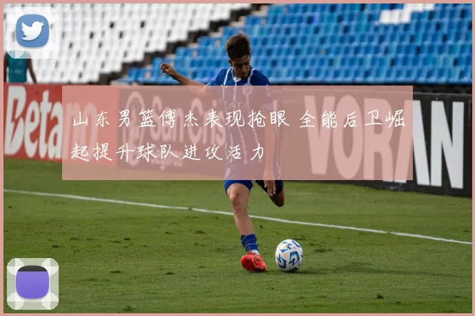 山东男篮傅杰表现抢眼 全能后卫崛起提升球队进攻活力