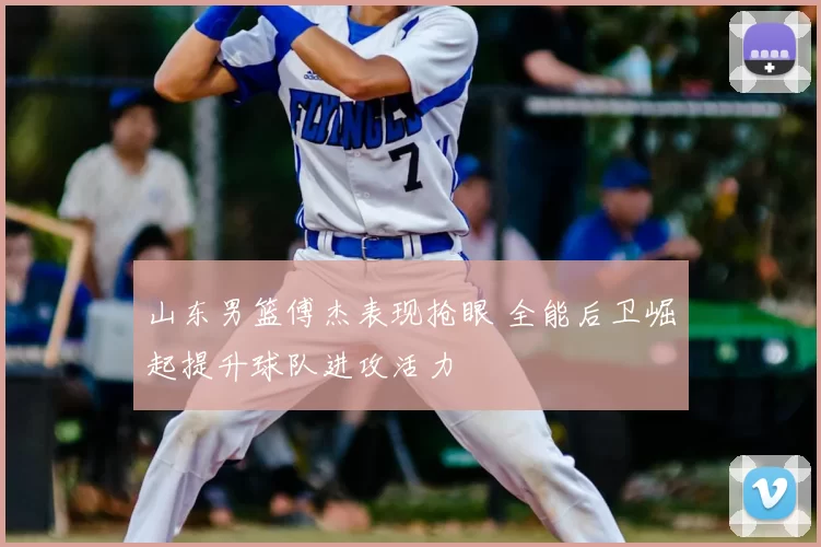 山东男篮傅杰表现抢眼 全能后卫崛起提升球队进攻活力