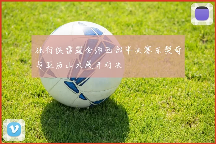 独行侠雷霆会师西部半决赛东契奇与亚历山大展开对决