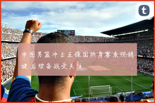 中国男篮冲击五强国热身赛表现稳健 后续备战受关注