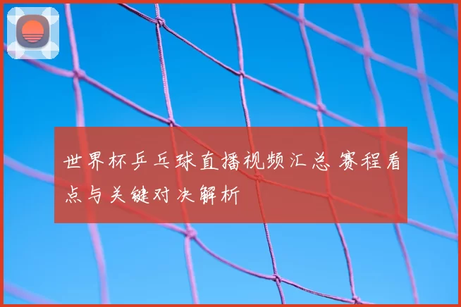 世界杯乒乓球直播视频汇总 赛程看点与关键对决解析