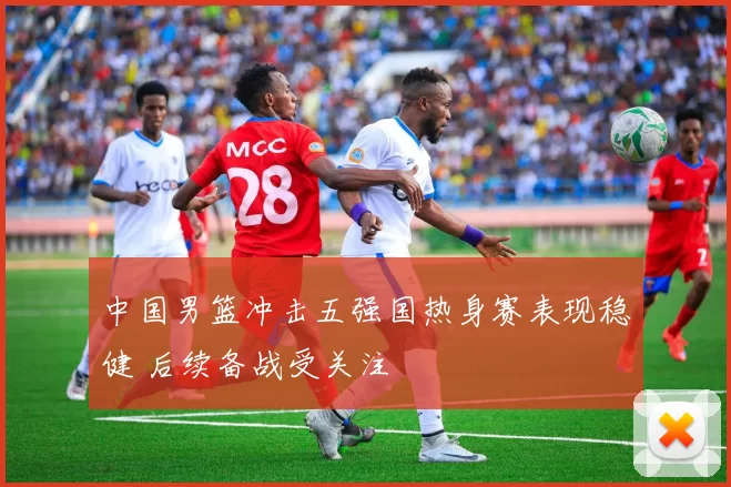 中国男篮冲击五强国热身赛表现稳健 后续备战受关注