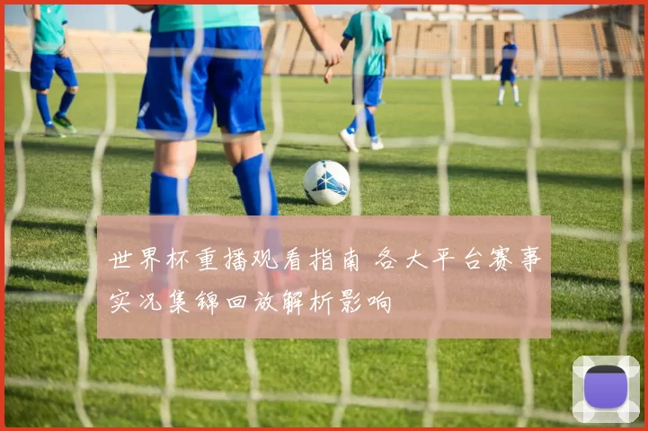 世界杯重播观看指南 各大平台赛事实况集锦回放解析影响